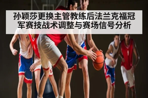 孙颖莎更换主管教练后法兰克福冠军赛技战术调整与赛场信号分析